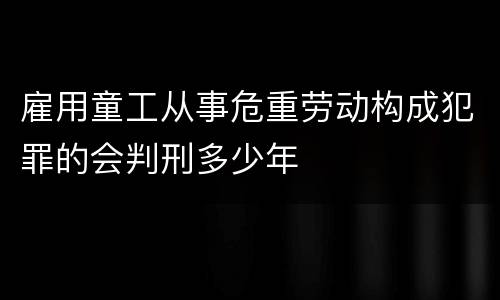 雇用童工从事危重劳动构成犯罪的会判刑多少年