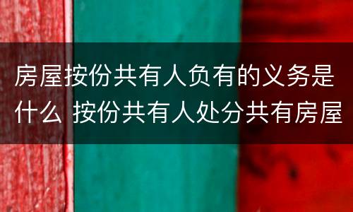 房屋按份共有人负有的义务是什么 按份共有人处分共有房屋时必须按