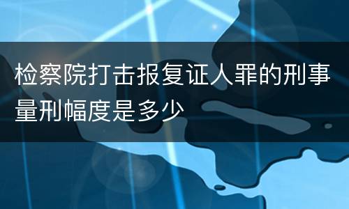 检察院打击报复证人罪的刑事量刑幅度是多少