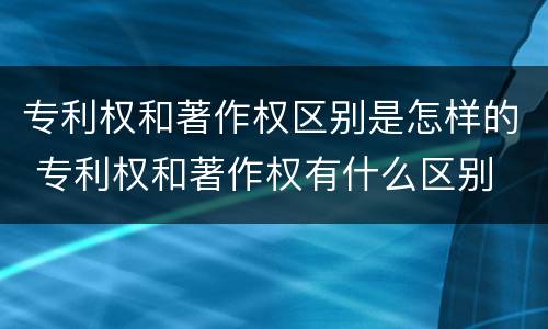 专利权和著作权区别是怎样的 专利权和著作权有什么区别