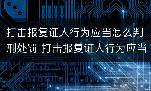 打击报复证人行为应当怎么判刑处罚 打击报复证人行为应当怎么判刑处罚案例