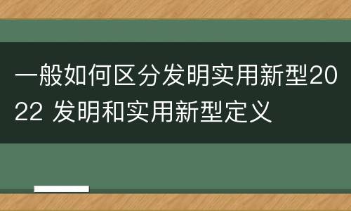 一般如何区分发明实用新型2022 发明和实用新型定义