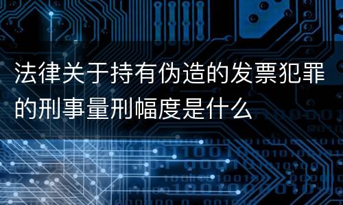 法律关于持有伪造的发票犯罪的刑事量刑幅度是什么