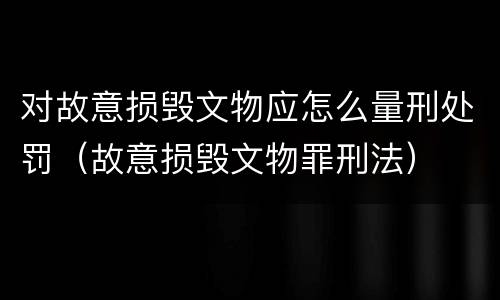 对故意损毁文物应怎么量刑处罚（故意损毁文物罪刑法）