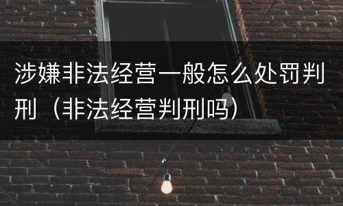 涉嫌非法经营一般怎么处罚判刑（非法经营判刑吗）