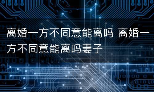 离婚一方不同意能离吗 离婚一方不同意能离吗妻子