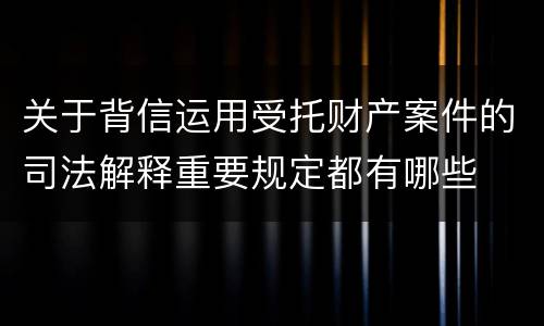 关于背信运用受托财产案件的司法解释重要规定都有哪些