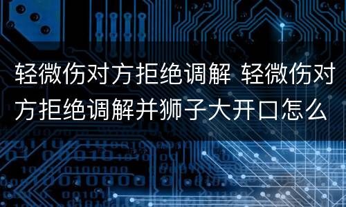 轻微伤对方拒绝调解 轻微伤对方拒绝调解并狮子大开口怎么办