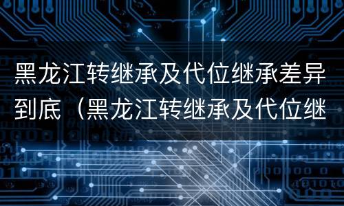 黑龙江转继承及代位继承差异到底（黑龙江转继承及代位继承差异到底有多大）