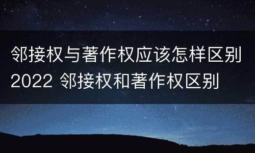 邻接权与著作权应该怎样区别2022 邻接权和著作权区别
