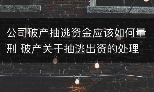 公司破产抽逃资金应该如何量刑 破产关于抽逃出资的处理