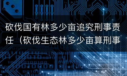砍伐国有林多少亩追究刑事责任（砍伐生态林多少亩算刑事）