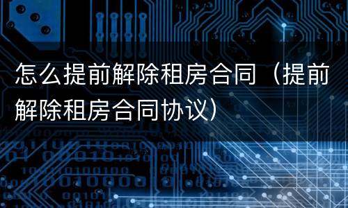 怎么提前解除租房合同（提前解除租房合同协议）