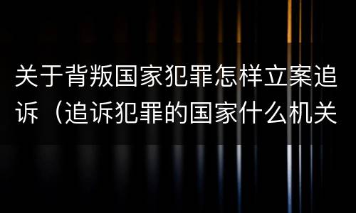 关于背叛国家犯罪怎样立案追诉（追诉犯罪的国家什么机关）