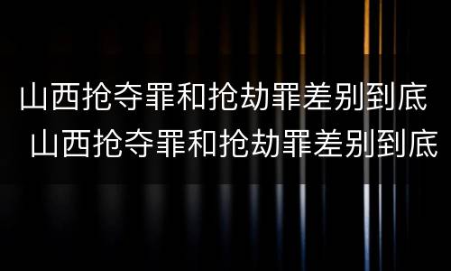 山西抢夺罪和抢劫罪差别到底 山西抢夺罪和抢劫罪差别到底有多大