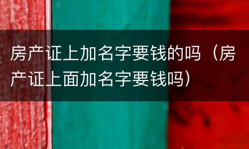 房产证上加名字要钱的吗（房产证上面加名字要钱吗）