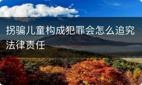 拐骗儿童构成犯罪会怎么追究法律责任