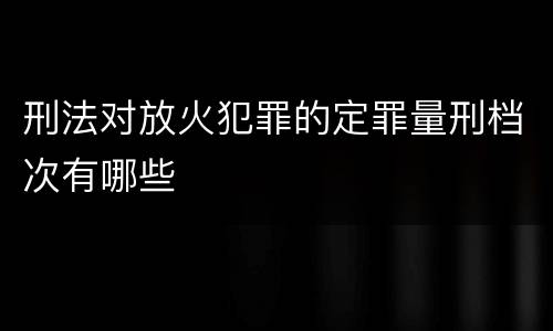 刑法对放火犯罪的定罪量刑档次有哪些