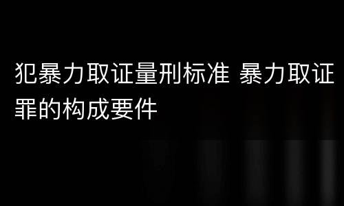 犯暴力取证量刑标准 暴力取证罪的构成要件