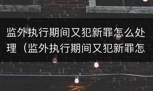 监外执行期间又犯新罪怎么处理（监外执行期间又犯新罪怎么处理呢）
