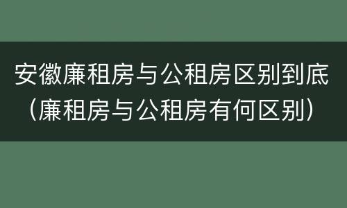 安徽廉租房与公租房区别到底（廉租房与公租房有何区别）