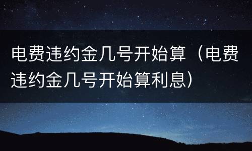 电费违约金几号开始算（电费违约金几号开始算利息）