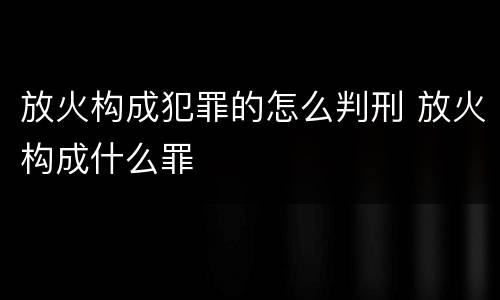 放火构成犯罪的怎么判刑 放火构成什么罪
