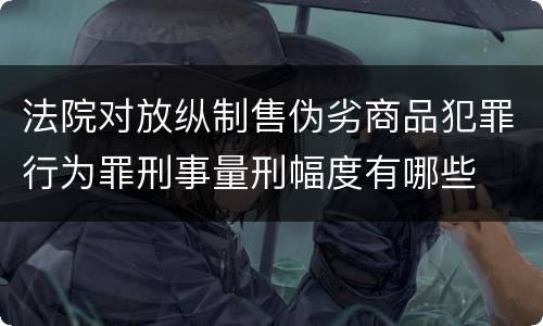 法院对放纵制售伪劣商品犯罪行为罪刑事量刑幅度有哪些