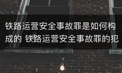铁路运营安全事故罪是如何构成的 铁路运营安全事故罪的犯罪主体