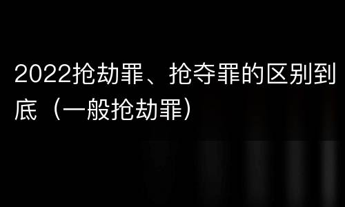 2022抢劫罪、抢夺罪的区别到底（一般抢劫罪）