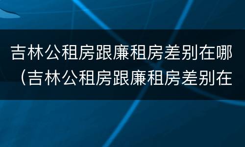 吉林公租房跟廉租房差别在哪（吉林公租房跟廉租房差别在哪儿）