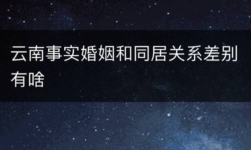 云南事实婚姻和同居关系差别有啥