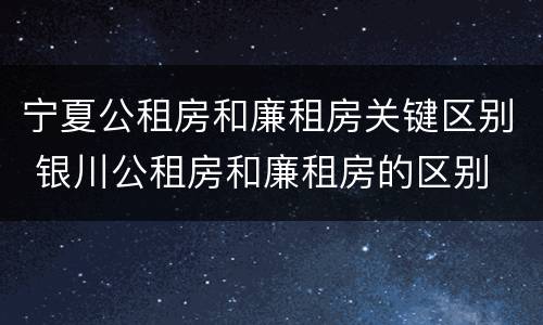 宁夏公租房和廉租房关键区别 银川公租房和廉租房的区别