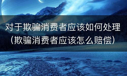 对于欺骗消费者应该如何处理（欺骗消费者应该怎么赔偿）