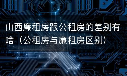 山西廉租房跟公租房的差别有啥（公租房与廉租房区别）