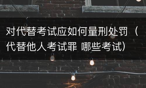 对代替考试应如何量刑处罚（代替他人考试罪 哪些考试）