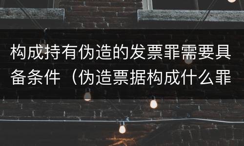 构成持有伪造的发票罪需要具备条件（伪造票据构成什么罪）