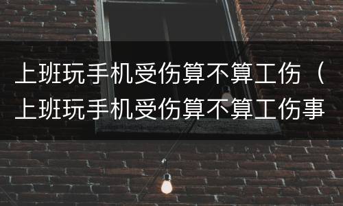上班玩手机受伤算不算工伤（上班玩手机受伤算不算工伤事故）