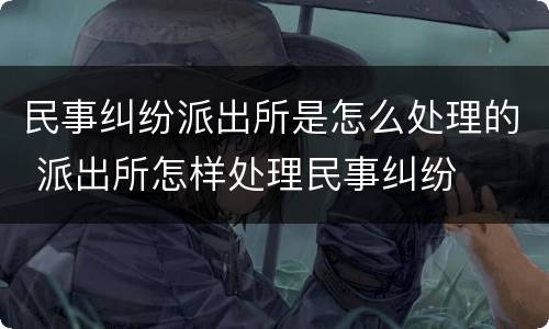 民事纠纷派出所是怎么处理的 派出所怎样处理民事纠纷