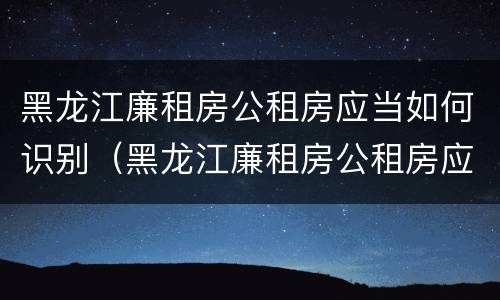 黑龙江廉租房公租房应当如何识别（黑龙江廉租房公租房应当如何识别房产证）