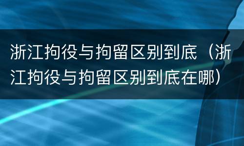 浙江拘役与拘留区别到底（浙江拘役与拘留区别到底在哪）