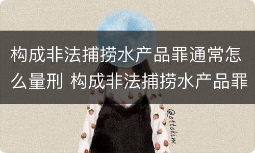构成非法捕捞水产品罪通常怎么量刑 构成非法捕捞水产品罪通常怎么量刑的