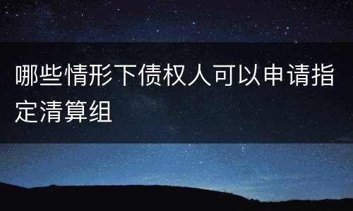 哪些情形下债权人可以申请指定清算组