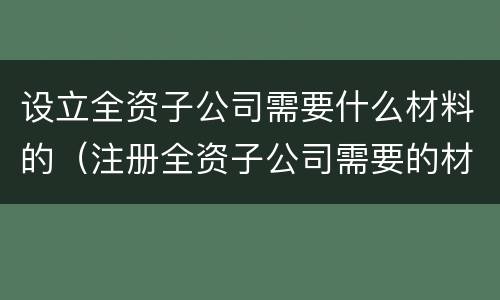 设立全资子公司需要什么材料的（注册全资子公司需要的材料）