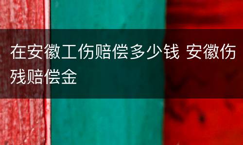 在安徽工伤赔偿多少钱 安徽伤残赔偿金