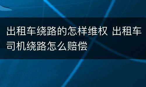 出租车绕路的怎样维权 出租车司机绕路怎么赔偿
