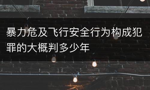 暴力危及飞行安全行为构成犯罪的大概判多少年