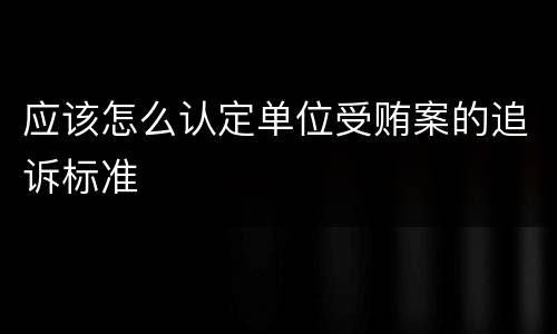 应该怎么认定单位受贿案的追诉标准