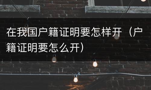 在我国户籍证明要怎样开（户籍证明要怎么开）