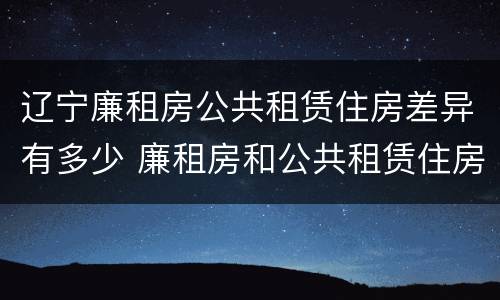 辽宁廉租房公共租赁住房差异有多少 廉租房和公共租赁住房的区别